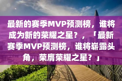 最新的賽季MVP預(yù)測榜，誰將成為新的榮耀之星？，「最新賽季MVP預(yù)測榜，誰將嶄露頭角，榮膺榮耀之星？」
