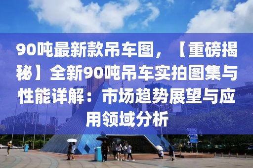90噸最新款吊車(chē)圖，【重磅揭秘】全新90噸吊車(chē)實(shí)拍圖集與性能詳解：市場(chǎng)趨勢(shì)展望與應(yīng)用領(lǐng)域分析
