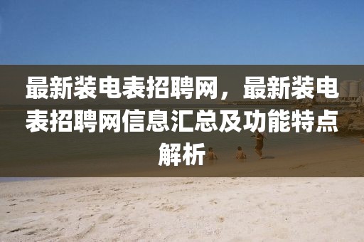 最新裝電表招聘網(wǎng)，最新裝電表招聘網(wǎng)信息匯總及功能特點(diǎn)解析