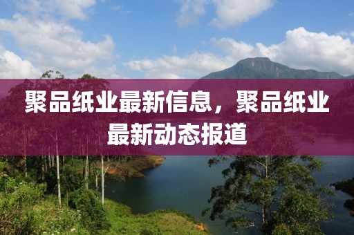 聚品紙業(yè)最新信息，聚品紙業(yè)最新動態(tài)報道