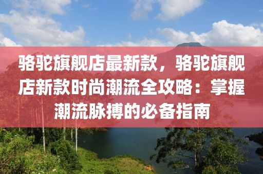 駱駝旗艦店最新款，駱駝旗艦店新款時尚潮流全攻略：掌握潮流脈搏的必備指南