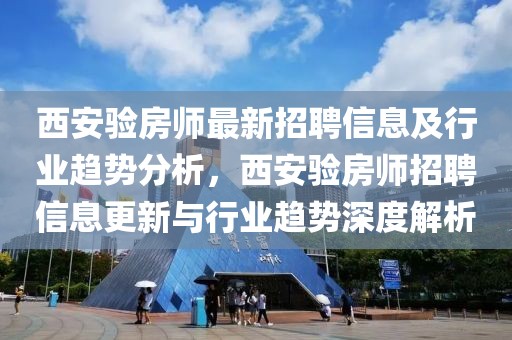 西安驗(yàn)房師最新招聘信息及行業(yè)趨勢(shì)分析，西安驗(yàn)房師招聘信息更新與行業(yè)趨勢(shì)深度解析