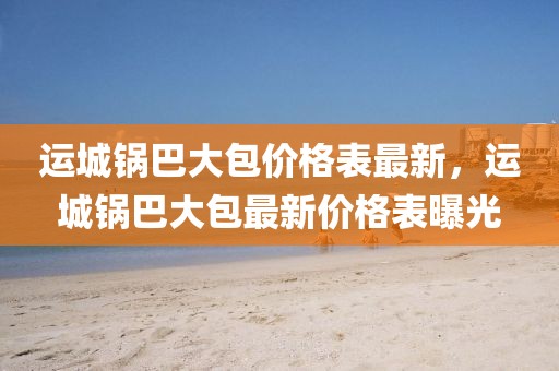 運(yùn)城鍋巴大包價(jià)格表最新，運(yùn)城鍋巴大包最新價(jià)格表曝光