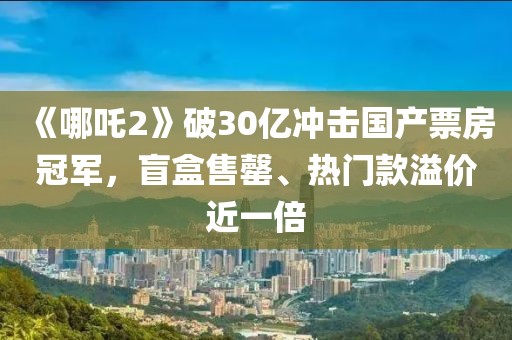 《哪吒2》破30億沖擊國產(chǎn)票房冠軍，盲盒售罄、熱門款溢價近一倍