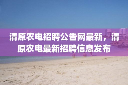 清原農(nóng)電招聘公告網(wǎng)最新，清原農(nóng)電最新招聘信息發(fā)布