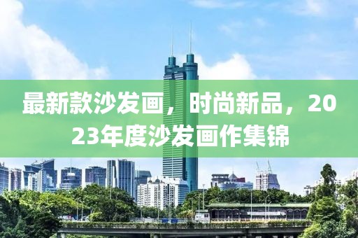 最新款沙發(fā)畫，時(shí)尚新品，2023年度沙發(fā)畫作集錦