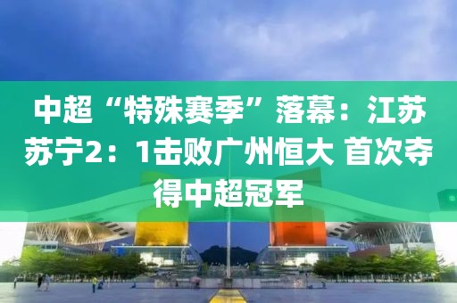 中超“特殊賽季”落幕：江蘇蘇寧2：1擊敗廣州恒大 首次奪得中超冠軍