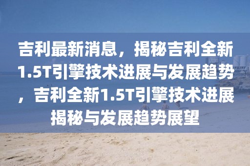 吉利最新消息，揭秘吉利全新1.5T引擎技術(shù)進(jìn)展與發(fā)展趨勢，吉利全新1.5T引擎技術(shù)進(jìn)展揭秘與發(fā)展趨勢展望