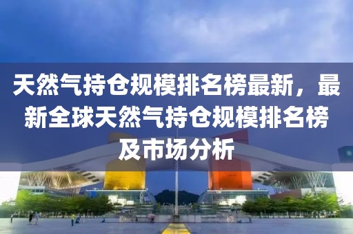 天然氣持倉(cāng)規(guī)模排名榜最新，最新全球天然氣持倉(cāng)規(guī)模排名榜及市場(chǎng)分析