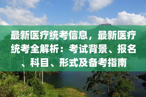 最新醫(yī)療統(tǒng)考信息，最新醫(yī)療統(tǒng)考全解析：考試背景、報(bào)名、科目、形式及備考指南