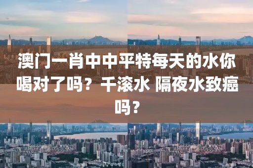 澳門一肖中中平特每天的水你喝對了嗎？千滾水 隔夜水致癌嗎？