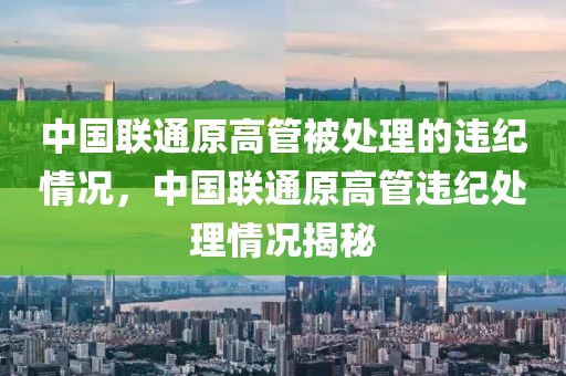 中國(guó)聯(lián)通原高管被處理的違紀(jì)情況，中國(guó)聯(lián)通原高管違紀(jì)處理情況揭秘