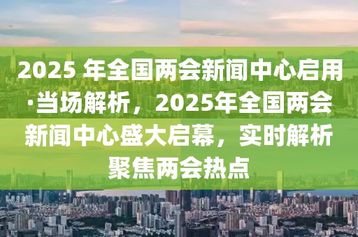2025 年全國(guó)兩會(huì)新聞中心啟用·當(dāng)場(chǎng)解析，2025年全國(guó)兩會(huì)新聞中心盛大啟幕，實(shí)時(shí)解析聚焦兩會(huì)熱點(diǎn)