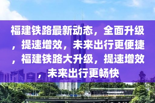 福建鐵路最新動(dòng)態(tài)，全面升級，提速增效，未來出行更便捷，福建鐵路大升級，提速增效，未來出行更暢快