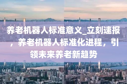 養(yǎng)老機器人標準意義_立刻速報，養(yǎng)老機器人標準化進程，引領(lǐng)未來養(yǎng)老新趨勢