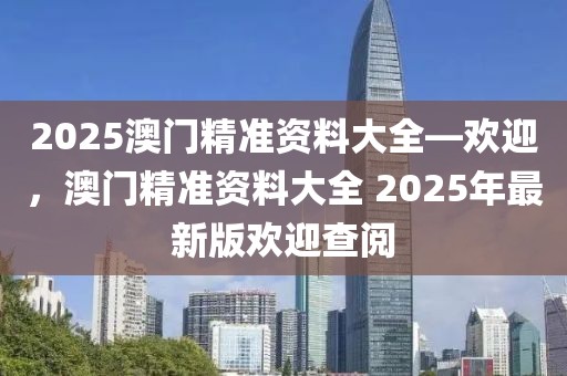 2025澳門精準(zhǔn)資料大全—?dú)g迎，澳門精準(zhǔn)資料大全 2025年最新版歡迎查閱