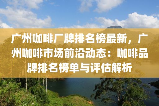 廣州咖啡廠牌排名榜最新，廣州咖啡市場前沿動態(tài)：咖啡品牌排名榜單與評估解析