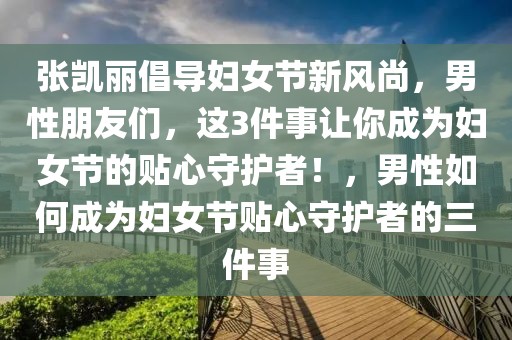 張凱麗倡導(dǎo)婦女節(jié)新風(fēng)尚，男性朋友們，這3件事讓你成為婦女節(jié)的貼心守護者！，男性如何成為婦女節(jié)貼心守護者的三件事