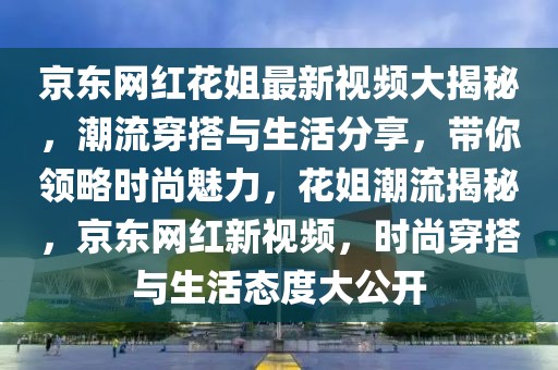 京東網(wǎng)紅花姐最新視頻大揭秘，潮流穿搭與生活分享，帶你領(lǐng)略時尚魅力，花姐潮流揭秘，京東網(wǎng)紅新視頻，時尚穿搭與生活態(tài)度大公開