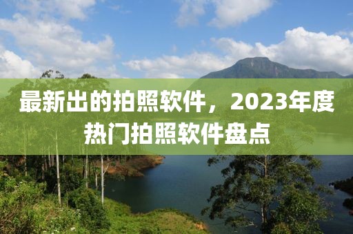 最新出的拍照軟件，2023年度熱門拍照軟件盤點