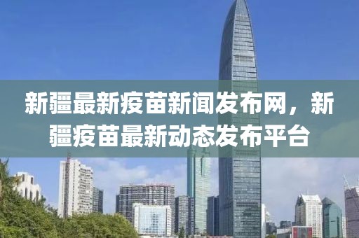 新疆最新疫苗新聞發(fā)布網(wǎng)，新疆疫苗最新動(dòng)態(tài)發(fā)布平臺(tái)