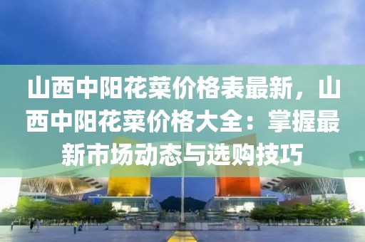 山西中陽花菜價格表最新，山西中陽花菜價格大全：掌握最新市場動態(tài)與選購技巧