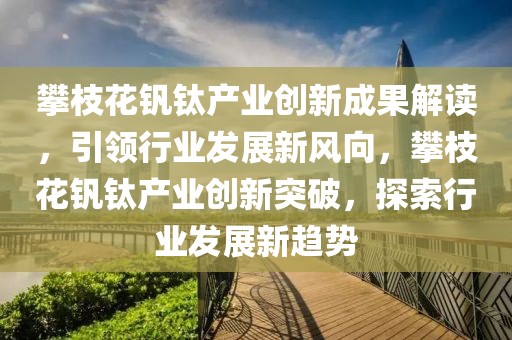 攀枝花釩鈦產(chǎn)業(yè)創(chuàng)新成果解讀，引領(lǐng)行業(yè)發(fā)展新風(fēng)向，攀枝花釩鈦產(chǎn)業(yè)創(chuàng)新突破，探索行業(yè)發(fā)展新趨勢