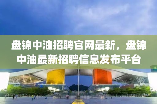 盤(pán)錦中油招聘官網(wǎng)最新，盤(pán)錦中油最新招聘信息發(fā)布平臺(tái)
