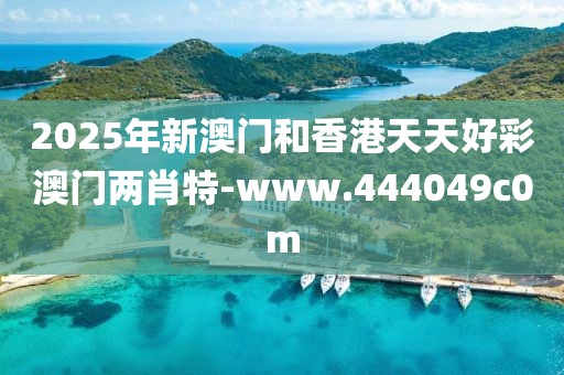 2025年新澳門和香港天天好彩澳門兩肖特-www.444049c0m