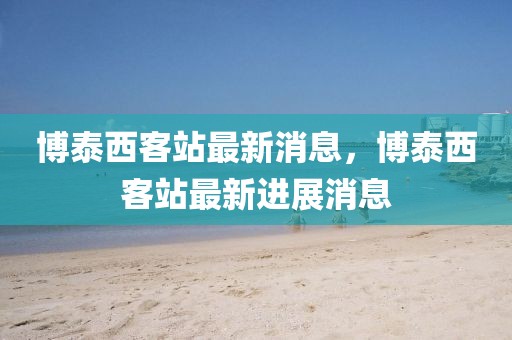 博泰西客站最新消息，博泰西客站最新進展消息