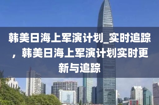 韓美日海上軍演計劃_實時追蹤，韓美日海上軍演計劃實時更新與追蹤
