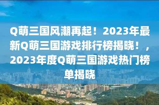 Q萌三國風(fēng)潮再起！2023年最新Q萌三國游戲排行榜揭曉！，2023年度Q萌三國游戲熱門榜單揭曉