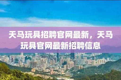 天馬玩具招聘官網(wǎng)最新，天馬玩具官網(wǎng)最新招聘信息
