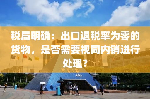 稅局明確：出口退稅率為零的貨物，是否需要視同內(nèi)銷進(jìn)行處理？