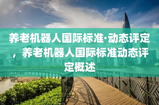 養(yǎng)老機(jī)器人國(guó)際標(biāo)準(zhǔn)·動(dòng)態(tài)評(píng)定，養(yǎng)老機(jī)器人國(guó)際標(biāo)準(zhǔn)動(dòng)態(tài)評(píng)定概述