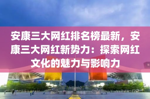 安康三大網(wǎng)紅排名榜最新，安康三大網(wǎng)紅新勢力：探索網(wǎng)紅文化的魅力與影響力