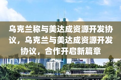 烏克蘭稱與美達(dá)成資源開發(fā)協(xié)議，烏克蘭與美達(dá)成資源開發(fā)協(xié)議，合作開啟新篇章