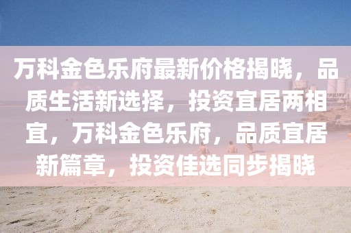 萬(wàn)科金色樂(lè)府最新價(jià)格揭曉，品質(zhì)生活新選擇，投資宜居兩相宜，萬(wàn)科金色樂(lè)府，品質(zhì)宜居新篇章，投資佳選同步揭曉