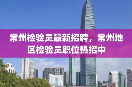 常州檢驗員最新招聘，常州地區(qū)檢驗員職位熱招中