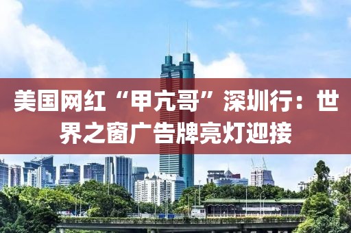 美國網(wǎng)紅“甲亢哥”深圳行：世界之窗廣告牌亮燈迎接