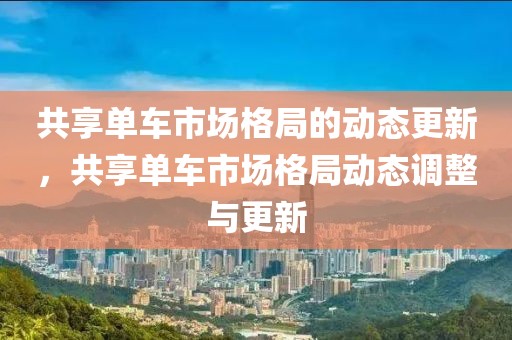 共享單車市場(chǎng)格局的動(dòng)態(tài)更新，共享單車市場(chǎng)格局動(dòng)態(tài)調(diào)整與更新