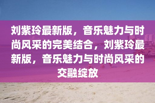 劉紫玲最新版，音樂魅力與時尚風(fēng)采的完美結(jié)合，劉紫玲最新版，音樂魅力與時尚風(fēng)采的交融綻放