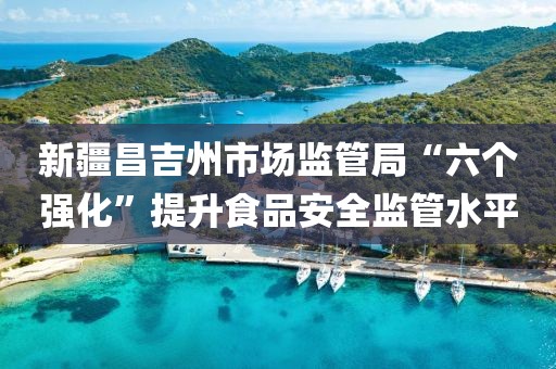 新疆昌吉州市場監(jiān)管局“六個強化”提升食品安全監(jiān)管水平