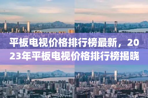 平板電視價(jià)格排行榜最新，2023年平板電視價(jià)格排行榜揭曉
