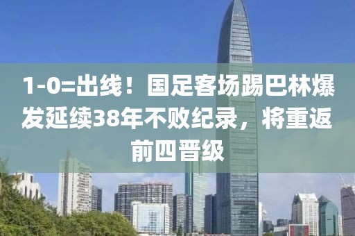 1-0=出線！國足客場踢巴林爆發(fā)延續(xù)38年不敗紀錄，將重返前四晉級
