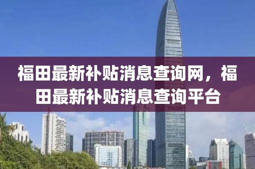 福田最新補(bǔ)貼消息查詢網(wǎng)，福田最新補(bǔ)貼消息查詢平臺(tái)