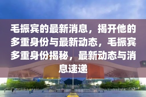 毛振賓的最新消息，揭開他的多重身份與最新動態(tài)，毛振賓多重身份揭秘，最新動態(tài)與消息速遞