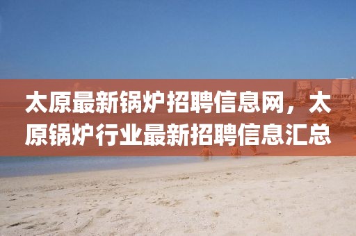 太原最新鍋爐招聘信息網(wǎng)，太原鍋爐行業(yè)最新招聘信息匯總