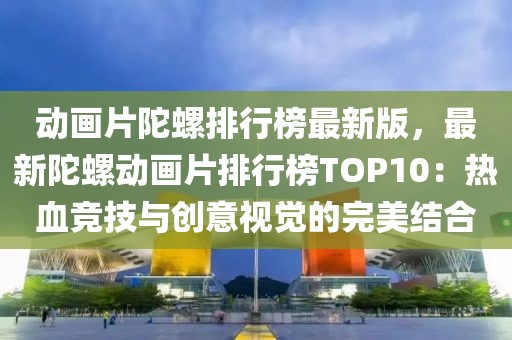 動畫片陀螺排行榜最新版，最新陀螺動畫片排行榜TOP10：熱血競技與創(chuàng)意視覺的完美結(jié)合