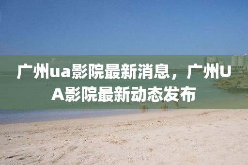 廣州ua影院最新消息，廣州UA影院最新動態(tài)發(fā)布